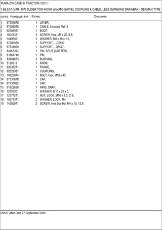 Ссылка Номер детали Кол-во Описание
D5527 After Date 27 September 2006
PUMA 210 CASE IH TRACTOR (1/07- )
1.89.5/01 (VAR. 897) SLIDER TOW HOOK W/AUTO SWIVEL COUPLING & CABLE, LESS SWINGING DRAWBAR - GERMAN TYPE
1 87306876 1 LEVER,
2 87308076 1 CABLE, Includes Ref. 3
3 82006917 1 BOOT,
4 16043421 3 SCREW, Hex, M8 x 20, 8.8,
5 14496501 3 WASHER, M8 x 16 x 1.6,
6 87306928 1 SUPPORT, , -C5527
6 87531029 1 SUPPORT, , D5527-
7 83957394 1 PIN, SPLIT (COTTER),
8 81868749 1 PIN,
9 83904673 2 BUSHING,
10 5126312 1 KNOB,
11 82036271 1 FRAME,
12 82029387 1 COUPLING,
13 16220874 1 BOLT, Hex, M18 x 45,
14 87330878 1 CAP,
14 87330882 1 CAP,
15 81822628 1 RING, SNAP,
16 12626201 1 WASHER, M10 x 25 x 3,
17 12577211 1 NUT, LOCK, M10 x 1.5, Cl 8,
18 10571371 2 WASHER, LOCK, M4,
19 14302971 2 SCREW, Hex Soc Hd, M4 x 10, 12.9,
 
