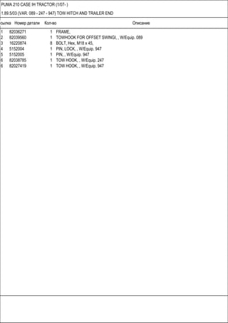 Ссылка Номер детали Кол-во Описание
PUMA 210 CASE IH TRACTOR (1/07- )
1.89.5/03 (VAR. 089 - 247 - 947) TOW HITCH AND TRAILER END
1 82036271 1 FRAME,
2 82039560 1 TOWHOOK FOR OFFSET SWINGI, , W/Equip. 089
3 16220874 8 BOLT, Hex, M18 x 45,
4 5152004 1 PIN, LOCK, , W/Equip. 947
5 5152005 1 PIN, , W/Equip. 947
6 82038785 1 TOW HOOK, , W/Equip. 247
6 82027419 1 TOW HOOK, , W/Equip. 947
 