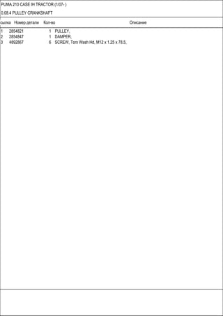 Ссылка Номер детали Кол-во Описание
PUMA 210 CASE IH TRACTOR (1/07- )
0.08.4 PULLEY CRANKSHAFT
1 2854821 1 PULLEY,
2 2854847 1 DAMPER,
3 4892867 6 SCREW, Torx Wash Hd, M12 x 1.25 x 78.5,
 