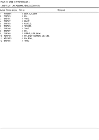 Ссылка Номер детали Кол-во Описание
PUMA 210 CASE IH TRACTOR (1/07- )
1.89.6/ C LIFT LINK ASSEMBLY BREAKDOWN CBM
1 47133994 1 LINK, TOP, CBM
2 5197820 1 PIN,
3 5197821 1 YOKE,
4 5197822 1 PLATE,
5 5197823 1 HANDLE,
6 5197825 1 TIE-ROD,
7 5197826 1 YOKE,
8 5197827 1 PIN,
9 5197863 2 NIPPLE, LUBE, M6 x 1
10 10797801 1 PIN, SPLIT (COTTER), M6.3 x 50,
11 47125579 1 PIN, ROLL,
12 5197824 1 TUBE,
 