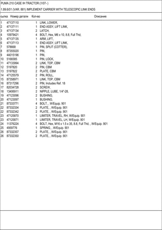 Ссылка Номер детали Кол-во Описание
PUMA 210 CASE IH TRACTOR (1/07- )
1.89.6/01 (VAR. 881) IMPLEMENT CARRIER WITH TELESCOPIC LINK ENDS
1 47137110 1 LINK, LOWER,
2 47137111 1 END ASSY, LIFT LINK,
3 47137134 2 LATCH,
4 10979421 4 BOLT, Hex, M6 x 10, 8.8, Full Thd,
5 47137135 1 ARM, LIFT,
6 47137113 1 END ASSY, LIFT LINK,
7 578668 1 PIN, SPLIT (COTTER),
8 87355020 1 PIN,
9 44015196 1 PIN,
10 5166585 1 PIN, LOCK,
11 47133994 2 LINK, TOP, CBM
12 5197820 2 PIN, CBM
13 5197822 2 PLATE, CBM
14 47125579 2 PIN, ROLL,
15 87358971 1 LINK, TOP, CBM
16 87317296 2 PIN, Includes Ref. 18
17 82034728 2 SCREW,
18 13406911 2 NIPPLE, LUBE, 1/4"-28,
19 47123096 2 BUSHING,
20 47123097 1 BUSHING,
21 87333771 4 BOLT, , W/Equip. 901
22 87332334 2 PLATE, , W/Equip. 901
22 87332342 2 PLATE, , W/Equip. 901
23 47125870 1 LIMITER, TRAVEL, RH, W/Equip. 901
23 47125871 1 LIMITER, TRAVEL, LH, W/Equip. 901
24 11376224 4 BOLT, Hex, M16 x 1.5 x 35, 8.8, Full Thd, , W/Equip. 901
25 4959776 1 SPRING, , W/Equip. 901
26 87332357 2 PLATE, , W/Equip. 901
26 87332350 2 PLATE, , W/Equip. 901
 