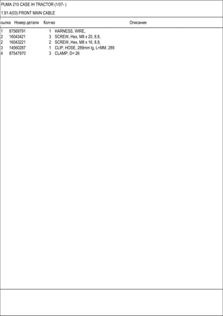 Ссылка Номер детали Кол-во Описание
PUMA 210 CASE IH TRACTOR (1/07- )
1.91.4(03) FRONT MAIN CABLE
1 87569791 1 HARNESS, WIRE,
2 16043421 3 SCREW, Hex, M8 x 20, 8.8,
2 16043221 2 SCREW, Hex, M8 x 16, 8.8,
3 14560287 1 CLIP, HOSE, 289mm lg, L=MM. 289
4 87547970 3 CLAMP, D= 26
 
