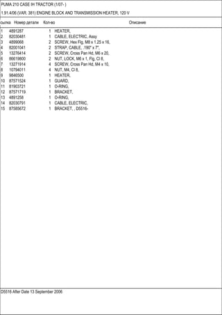 Ссылка Номер детали Кол-во Описание
D5516 After Date 13 September 2006
PUMA 210 CASE IH TRACTOR (1/07- )
1.91.4/06 (VAR. 381) ENGINE BLOCK AND TRANSMISSION HEATER, 120 V
1 4891287 1 HEATER,
2 82030481 1 CABLE, ELECTRIC, Assy
3 4899068 2 SCREW, Hex Flg, M8 x 1.25 x 16,
4 82001041 2 STRAP, CABLE, .190" x 7",
5 13276414 2 SCREW, Cross Pan Hd, M6 x 20,
6 86619800 2 NUT, LOCK, M6 x 1, Flg, Cl 8,
7 13271914 4 SCREW, Cross Pan Hd, M4 x 10,
8 10794011 4 NUT, M4, Cl 8,
9 9846500 1 HEATER,
10 87571524 1 GUARD,
11 81903721 1 O-RING,
12 87571719 1 BRACKET,
13 4891258 1 O-RING,
14 82030791 1 CABLE, ELECTRIC,
15 87585672 1 BRACKET, , D5516-
 