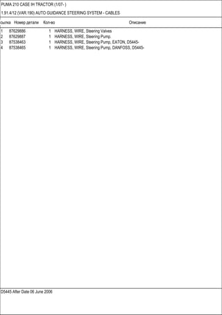 Ссылка Номер детали Кол-во Описание
D5445 After Date 06 June 2006
PUMA 210 CASE IH TRACTOR (1/07- )
1.91.4/12 (VAR.190) AUTO GUIDANCE STEERING SYSTEM - CABLES
1 87629886 1 HARNESS, WIRE, Steering Valves
2 87629887 1 HARNESS, WIRE, Steering Pump.
3 87538463 1 HARNESS, WIRE, Steering Pump, EATON, D5445-
4 87538465 1 HARNESS, WIRE, Steering Pump, DANFOSS, D5445-
 