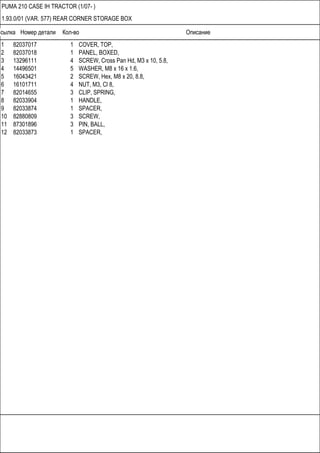 Ссылка Номер детали Кол-во Описание
PUMA 210 CASE IH TRACTOR (1/07- )
1.93.0/01 (VAR. 577) REAR CORNER STORAGE BOX
1 82037017 1 COVER, TOP,
2 82037018 1 PANEL, BOXED,
3 13296111 4 SCREW, Cross Pan Hd, M3 x 10, 5.8,
4 14496501 5 WASHER, M8 x 16 x 1.6,
5 16043421 2 SCREW, Hex, M8 x 20, 8.8,
6 16101711 4 NUT, M3, Cl 8,
7 82014655 3 CLIP, SPRING,
8 82033904 1 HANDLE,
9 82033874 1 SPACER,
10 82880809 3 SCREW,
11 87301896 3 PIN, BALL,
12 82033873 1 SPACER,
 