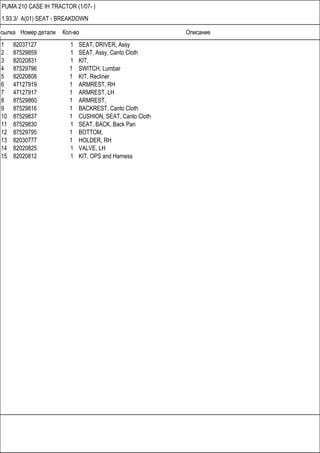 Ссылка Номер детали Кол-во Описание
PUMA 210 CASE IH TRACTOR (1/07- )
1.93.3/ A(01) SEAT - BREAKDOWN
1 82037127 1 SEAT, DRIVER, Assy
2 87529859 1 SEAT, Assy, Canto Cloth
3 82020831 1 KIT,
4 87529796 1 SWITCH, Lumbar
5 82020808 1 KIT, Recliner
6 47127919 1 ARMREST, RH
7 47127917 1 ARMREST, LH
8 87529860 1 ARMREST,
9 87529816 1 BACKREST, Canto Cloth
10 87529837 1 CUSHION, SEAT, Canto Cloth
11 87529830 1 SEAT, BACK, Back Pan
12 87529795 1 BOTTOM,
13 82030777 1 HOLDER, RH
14 82020825 1 VALVE, LH
15 82020812 1 KIT, OPS and Harness
 