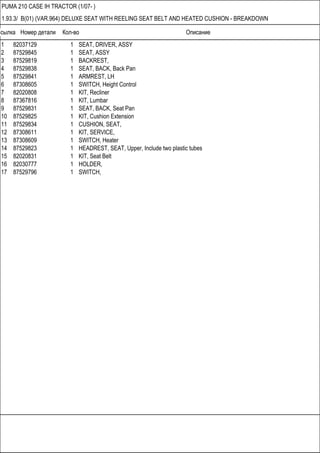 Ссылка Номер детали Кол-во Описание
PUMA 210 CASE IH TRACTOR (1/07- )
1.93.3/ B(01) (VAR.964) DELUXE SEAT WITH REELING SEAT BELT AND HEATED CUSHION - BREAKDOWN
1 82037129 1 SEAT, DRIVER, ASSY
2 87529845 1 SEAT, ASSY
3 87529819 1 BACKREST,
4 87529838 1 SEAT, BACK, Back Pan
5 87529841 1 ARMREST, LH
6 87308605 1 SWITCH, Height Control
7 82020808 1 KIT, Recliner
8 87367816 1 KIT, Lumbar
9 87529831 1 SEAT, BACK, Seat Pan
10 87529825 1 KIT, Cushion Extension
11 87529834 1 CUSHION, SEAT,
12 87308611 1 KIT, SERVICE,
13 87308609 1 SWITCH, Heater
14 87529823 1 HEADREST, SEAT, Upper, Include two plastic tubes
15 82020831 1 KIT, Seat Belt
16 82030777 1 HOLDER,
17 87529796 1 SWITCH,
 