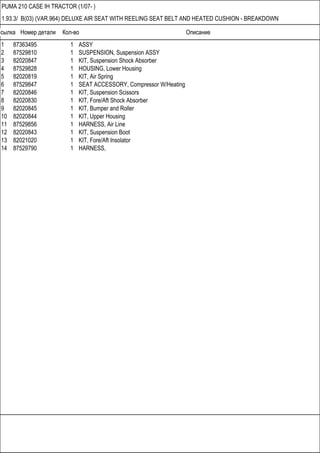 Ссылка Номер детали Кол-во Описание
PUMA 210 CASE IH TRACTOR (1/07- )
1.93.3/ B(03) (VAR.964) DELUXE AIR SEAT WITH REELING SEAT BELT AND HEATED CUSHION - BREAKDOWN
1 87363495 1 ASSY
2 87529810 1 SUSPENSION, Suspension ASSY
3 82020847 1 KIT, Suspension Shock Absorber
4 87529828 1 HOUSING, Lower Housing
5 82020819 1 KIT, Air Spring
6 87529847 1 SEAT ACCESSORY, Compressor W/Heating
7 82020846 1 KIT, Suspension Scissors
8 82020830 1 KIT, Fore/Aft Shock Absorber
9 82020845 1 KIT, Bumper and Roller
10 82020844 1 KIT, Upper Housing
11 87529856 1 HARNESS, Air Line
12 82020843 1 KIT, Suspension Boot
13 82021020 1 KIT, Fore/Aft Insolator
14 87529790 1 HARNESS,
 