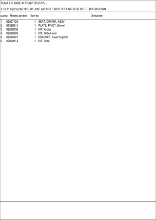 Ссылка Номер детали Кол-во Описание
PUMA 210 CASE IH TRACTOR (1/07- )
1.93.3/ C(02) (VAR.963) DELUXE AIR SEAT WITH REELING SEAT BELT - BREAKDOWN
1 82037128 1 SEAT, DRIVER, ASSY
2 87529813 1 PLATE, PIVOT, Swivel
3 82020839 1 KIT, Knobs
4 82020809 1 KIT, Slide Lever
5 82020923 1 BRACKET, Lever Support
6 82020814 1 KIT, Slide
 