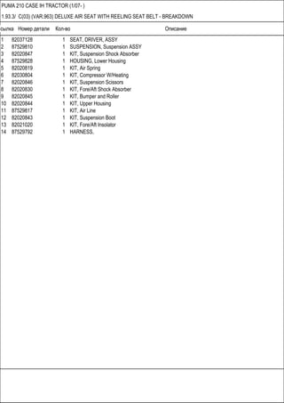 Ссылка Номер детали Кол-во Описание
PUMA 210 CASE IH TRACTOR (1/07- )
1.93.3/ C(03) (VAR.963) DELUXE AIR SEAT WITH REELING SEAT BELT - BREAKDOWN
1 82037128 1 SEAT, DRIVER, ASSY
2 87529810 1 SUSPENSION, Suspension ASSY
3 82020847 1 KIT, Suspension Shock Absorber
4 87529828 1 HOUSING, Lower Housing
5 82020819 1 KIT, Air Spring
6 82030804 1 KIT, Compressor W/Heating
7 82020846 1 KIT, Suspension Scissors
8 82020830 1 KIT, Fore/Aft Shock Absorber
9 82020845 1 KIT, Bumper and Roller
10 82020844 1 KIT, Upper Housing
11 87529817 1 KIT, Air Line
12 82020843 1 KIT, Suspension Boot
13 82021020 1 KIT, Fore/Aft Insolator
14 87529792 1 HARNESS,
 