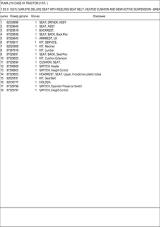 Ссылка Номер детали Кол-во Описание
PUMA 210 CASE IH TRACTOR (1/07- )
1.93.3/ D(01) (VAR.679) DELUXE SEAT WITH REELING SEAT BELT, HEATED CUSHION AND SEMI ACTIVE SUSPENSION - BREA
1 82038896 1 SEAT, DRIVER, ASSY
2 87529845 1 SEAT, ASSY
3 87529819 1 BACKREST,
4 87529838 1 SEAT, BACK, Back Pan
5 87529843 1 ARMREST, LH
6 87308611 1 KIT, SERVICE,
7 82020808 1 KIT, Recliner
8 87367816 1 KIT, Lumbar
9 87529831 1 SEAT, BACK, Seat Pan
10 87529825 1 KIT, Cushion Extension
11 87529834 1 CUSHION, SEAT,
12 87308609 1 SWITCH, Heater
13 87308605 1 SWITCH, Height Control
14 87529823 1 HEADREST, SEAT, Upper, Include two plastic tubes
15 82020831 1 KIT, Seat Belt
16 82030777 1 HOLDER,
17 87529796 1 SWITCH, Operator Presence Switch
18 87529797 1 SWITCH, Height Control
 