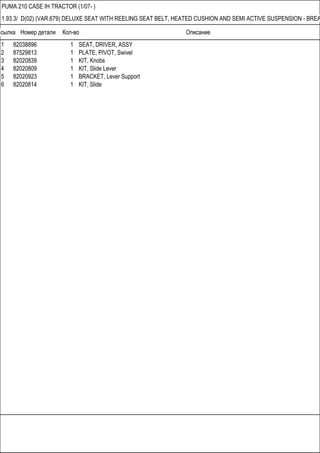 Ссылка Номер детали Кол-во Описание
PUMA 210 CASE IH TRACTOR (1/07- )
1.93.3/ D(02) (VAR.679) DELUXE SEAT WITH REELING SEAT BELT, HEATED CUSHION AND SEMI ACTIVE SUSPENSION - BREA
1 82038896 1 SEAT, DRIVER, ASSY
2 87529813 1 PLATE, PIVOT, Swivel
3 82020839 1 KIT, Knobs
4 82020809 1 KIT, Slide Lever
5 82020923 1 BRACKET, Lever Support
6 82020814 1 KIT, Slide
 