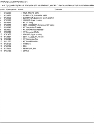 Ссылка Номер детали Кол-во Описание
PUMA 210 CASE IH TRACTOR (1/07- )
1.93.3/ D(03) (VAR.679) DELUXE SEAT WITH REELING SEAT BELT, HEATED CUSHION AND SEMI ACTIVE SUSPENSION - BREA
1 82038896 1 SEAT, DRIVER, ASSY
2 87529827 1 SUSPENSION, Suspension ASSY
3 87529993 1 SUSPENSION, Suspension Shock Absorber
4 87529826 1 HOUSING, Lower Housing
5 82020819 1 KIT, Air Spring
6 87529848 1 SEAT ACCESSORY, Compressor W/Heating
7 82020846 1 KIT, Suspension Scissors
8 82020830 1 KIT, Fore/Aft Shock Absorber
9 82020845 1 KIT, Bumper and Roller
10 87583455 1 HOUSING, Upper Housing
11 87529857 1 SEAT ACCESSORY, Air Line
12 82020843 1 KIT, Suspension Boot
13 82021020 1 KIT, Fore/Aft Insolator
14 87529793 1 HARNESS,
15 87529794 1 BOX,
16 87529821 1 RESERVOIR, AIR,
17 87583456 1 COVER,
 