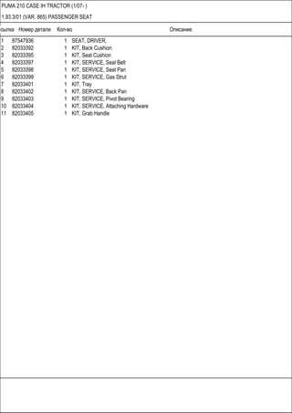 Ссылка Номер детали Кол-во Описание
PUMA 210 CASE IH TRACTOR (1/07- )
1.93.3/01 (VAR. 865) PASSENGER SEAT
1 87547936 1 SEAT, DRIVER,
2 82033392 1 KIT, Back Cushion
3 82033395 1 KIT, Seat Cushion
4 82033397 1 KIT, SERVICE, Seat Belt
5 82033398 1 KIT, SERVICE, Seat Pan
6 82033399 1 KIT, SERVICE, Gas Strut
7 82033401 1 KIT, Tray
8 82033402 1 KIT, SERVICE, Back Pan
9 82033403 1 KIT, SERVICE, Pivot Bearing
10 82033404 1 KIT, SERVICE, Attaching Hardware
11 82033405 1 KIT, Grab Handle
 