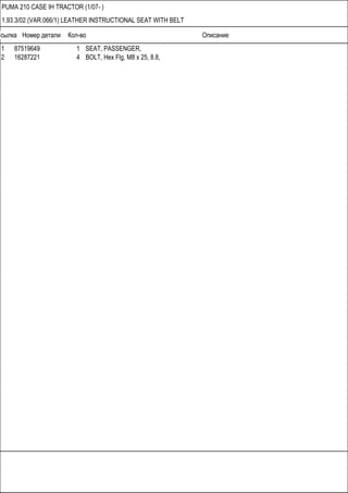 Ссылка Номер детали Кол-во Описание
PUMA 210 CASE IH TRACTOR (1/07- )
1.93.3/02 (VAR.066/1) LEATHER INSTRUCTIONAL SEAT WITH BELT
1 87519649 1 SEAT, PASSENGER,
2 16287221 4 BOLT, Hex Flg, M8 x 25, 8.8,
 
