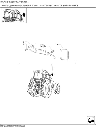D5542 After Date 17 October 2006
PUMA 210 CASE IH TRACTOR (1/07- )
1.93.6/01(01) (VAR.008- 070 - 079 - 603) ELECTRIC, TELESCOPIC SHATTERPROOF REAR VIEW MIRROR
 