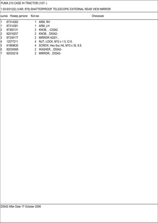 Ссылка Номер детали Кол-во Описание
D5542 After Date 17 October 2006
PUMA 210 CASE IH TRACTOR (1/07- )
1.93.6/01(02) (VAR. 879) SHATTERPROOF TELESCOPIC EXTERNAL REAR VIEW MIRROR
1 87314382 1 ARM, RH
1 87314381 1 ARM, LH
2 87365131 2 KNOB, , -C5542
2 82016257 2 KNOB, , D5542-
3 87339177 2 MIRROR ASSY.,
4 12577211 4 NUT, LOCK, M10 x 1.5, Cl 8,
5 81869630 4 SCREW, Hex Soc Hd, M10 x 35, 8.8,
6 82035908 2 WASHER, , D5542-
7 82035218 2 MIRROR, , D5542-
 