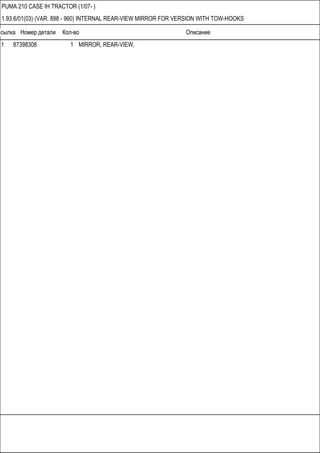 Ссылка Номер детали Кол-во Описание
PUMA 210 CASE IH TRACTOR (1/07- )
1.93.6/01(03) (VAR. 898 - 960) INTERNAL REAR-VIEW MIRROR FOR VERSION WITH TOW-HOOKS
1 87398308 1 MIRROR, REAR-VIEW,
 