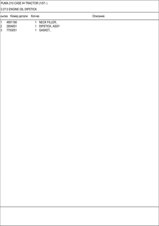 Ссылка Номер детали Кол-во Описание
PUMA 210 CASE IH TRACTOR (1/07- )
0.27.0 ENGINE OIL DIPSTICK
1 4891168 1 NECK FILLER,
2 2854831 1 DIPSTICK, ASSY
3 7703051 1 GASKET,
 