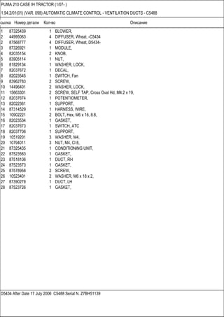 Ссылка Номер детали Кол-во Описание
D5434 After Date 17 July 2006 C5488 Serial N. Z7BH51139
PUMA 210 CASE IH TRACTOR (1/07- )
1.94.2/01(01) (VAR. 098) AUTOMATIC CLIMATE CONTROL - VENTILATION DUCTS - C5488
1 87325439 1 BLOWER,
2 44995063 4 DIFFUSER, Wheat, -C5434
2 87568777 4 DIFFUSER, Wheat, D5434-
3 87326921 1 MODULE,
4 82035154 2 KNOB,
5 83905114 1 NUT,
6 81829134 1 WASHER, LOCK,
7 82037672 1 DECAL,
8 82023545 1 SWITCH, Fan
9 83962783 2 SCREW,
10 14496401 2 WASHER, LOCK,
11 15663301 2 SCREW, SELF TAP, Cross Oval Hd, M4.2 x 19,
12 82037674 1 POTENTIOMETER,
13 82022361 1 SUPPORT,
14 87314529 1 HARNESS, WIRE,
15 10902221 2 BOLT, Hex, M6 x 16, 8.8,
16 82023534 1 GASKET,
17 82037673 1 SWITCH, ATC
18 82037706 1 SUPPORT,
19 10519201 3 WASHER, M4,
20 10794011 3 NUT, M4, Cl 8,
21 87325435 1 CONDITIONING UNIT,
22 87523583 1 GASKET,
23 87518106 1 DUCT, RH
24 87523573 1 GASKET,
25 87578958 2 SCREW,
26 10523401 2 WASHER, M6 x 18 x 2,
27 87390278 1 DUCT, LH
28 87523726 1 GASKET,
 