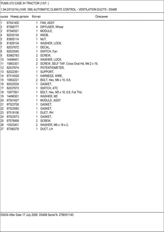 Ссылка Номер детали Кол-во Описание
D5434 After Date 17 July 2006 D5488 Serial N. Z7BH51140
PUMA 210 CASE IH TRACTOR (1/07- )
1.94.2/01(01A) (VAR. 098) AUTOMATIC CLIMATE CONTROL - VENTILATION DUCTS - D5488
1 87541400 1 FAN, ASSY
2 87568777 4 DIFFUSER, Wheat
3 87540521 1 MODULE,
4 82035154 2 KNOB,
5 83905114 1 NUT,
6 81829134 1 WASHER, LOCK,
7 82037672 1 DECAL,
8 82023545 1 SWITCH, Fan
9 83962783 2 SCREW,
10 14496401 2 WASHER, LOCK,
11 15663301 2 SCREW, SELF TAP, Cross Oval Hd, M4.2 x 19,
12 82037674 1 POTENTIOMETER,
13 82022361 1 SUPPORT,
14 87314529 1 HARNESS, WIRE,
15 10902221 2 BOLT, Hex, M6 x 16, 8.8,
16 82023534 1 GASKET,
17 82037673 1 SWITCH, ATC
18 10977821 1 BOLT, Hex, M5 x 16, 8.8, Full Thd,
19 14496301 1 WASHER, M5
20 87541627 1 MODULE, ASSY
21 87523726 1 GASKET,
22 87523583 1 GASKET,
23 87518106 1 DUCT, RH
24 87523573 1 GASKET,
25 87578958 2 SCREW,
26 10523401 2 WASHER, M6 x 18 x 2,
27 87390278 1 DUCT, LH
 