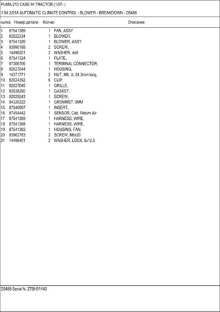 Ссылка Номер детали Кол-во Описание
D5488 Serial N. Z7BH51140
PUMA 210 CASE IH TRACTOR (1/07- )
1.94.2/01A AUTOMATIC CLIMATE CONTROL - BLOWER - BREAKDOWN - D5488
1 87541389 1 FAN, ASSY
2 82022334 1 BLOWER,
3 87541326 1 BLOWER, ASSY
4 83990199 2 SCREW,
5 14496201 2 WASHER, 4x9
6 87541324 1 PLATE,
7 87306706 1 TERMINAL CONNECTOR,
8 82027044 1 HOUSING,
9 14371771 2 NUT, M6, U, 24.3mm long,
10 82024392 6 CLIP,
11 82027045 1 GRILLE,
12 82028290 1 GASKET,
13 82029243 1 SCREW,
14 84320222 1 GROMMET, 8MM
15 87540997 1 INSERT,
16 87454442 1 SENSOR, Cab. Return Air
17 87541369 1 HARNESS, WIRE,
18 87541368 1 HARNESS, WIRE,
19 87541383 1 HOUSING, FAN,
20 83962783 2 SCREW, M6x20
21 14496401 2 WASHER, LOCK, 6x12.5
 