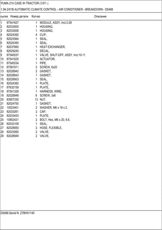 Ссылка Номер детали Кол-во Описание
D5488 Serial N. Z7BH51140
PUMA 210 CASE IH TRACTOR (1/07- )
1.94.2/01B AUTOMATIC CLIMATE CONTROL - AIR CONDITIONER - BREAKDOWN - D5488
1 87541627 1 MODULE, ASSY, Incl.2-28
2 82033005 1 HOUSING,
3 82033006 1 HOUSING,
4 82024392 4 CLIP,
5 82023564 1 SEAL,
6 82024395 1 SEAL,
7 82037665 1 HEAT EXCHANGER,
8 82029245 1 DECAL,
9 87540537 1 VALVE, SHUT-OFF, ASSY, Incl.10-11
10 87541625 1 ACTUATOR,
11 87540534 1 PIPE,
12 87581911 2 SCREW, 6x20
13 82028942 2 GASKET,
14 82028943 1 GASKET,
15 82028953 1 SEAL,
16 82024382 1 PLATE,
17 87632159 1 PLATE,
18 87541328 1 HARNESS, WIRE,
19 82028948 6 SCREW, 3x6
20 83907330 13 NUT,
21 82024750 1 GASKET,
22 10523401 2 WASHER, M6 x 18 x 2,
23 82033261 2 CAP,
24 82033453 1 PLATE,
25 10902421 2 BOLT, Hex, M6 x 20, 8.8,
26 82033109 1 SEAL,
27 82028950 2 HOSE, FLEXIBLE,
28 82023560 2 VALVE,
29 82028949 2 VALVE,
 