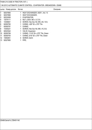 Ссылка Номер детали Кол-во Описание
D5488 Serial N. Z7BH51140
PUMA 210 CASE IH TRACTOR (1/07- )
1.94.2/01C AUTOMATIC CLIMATE CONTROL - EVAPORATOR - BREAKDOWN - D5488
1 82037665 1 HEAT EXCHANGER, ASSY., Incl. 13
2 82037666 1 HEAT EXCHANGER,
3 82033008 1 EVAPORATOR,
4 12574111 2 NUT, LOCK, M5 x .8, Cl 8,
5 14358921 2 SCREW, Hex Soc Hd, M5 x 45, 10.9,
6 82000792 1 O-RING, .426" ID x .070" Thk
7 82000791 1 O-RING,
8 14305221 1 SCREW, Hex Soc Hd, M6 x 16, 8.8,
9 82023542 1 VALVE, Expansion
10 82000789 1 O-RING, 11/16" ID x .070" Thk, Green
11 82000793 1 O-RING, 5/16" ID x .070" Thk, Green
12 15902601 4 SCREW, 6x9.5
13 82027885 1 PIPE,
 