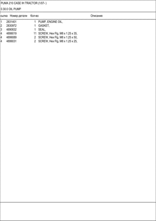 Ссылка Номер детали Кол-во Описание
PUMA 210 CASE IH TRACTOR (1/07- )
0.30.0 OIL PUMP
1 2831401 1 PUMP, ENGINE OIL,
2 2830972 1 GASKET,
3 4890832 1 SEAL,
4 4899019 11 SCREW, Hex Flg, M8 x 1.25 x 35,
4 4899089 2 SCREW, Hex Flg, M8 x 1.25 x 50,
4 4899031 2 SCREW, Hex Flg, M8 x 1.25 x 25,
 