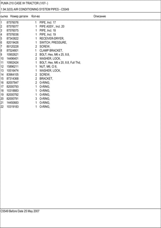 Ссылка Номер детали Кол-во Описание
C5549 Before Date 25 May 2007
PUMA 210 CASE IH TRACTOR (1/07- )
1.94.3(03) AIR CONDITIONING SYSTEM PIPES - C5549
1 87576076 1 PIPE, Incl. 17
2 87576077 1 PIPE ASSY., Incl. 20
3 87576075 1 PIPE, Incl. 18
4 87576036 1 PIPE, Incl. 19
5 87343822 1 RECEIVER-DRYER,
6 82019426 1 SWITCH, PRESSURE,
7 80120228 2 SCREW,
8 87524801 1 CLAMP BRACKET,
9 10902621 2 BOLT, Hex, M6 x 25, 8.8,
10 14496401 2 WASHER, LOCK,
11 10902424 1 BOLT, Hex, M6 x 20, 8.8, Full Thd,
12 15896211 1 NUT, M6, Cl 8,
13 10516474 1 WASHER, LOCK,
14 83964105 2 SCREW,
15 87314368 2 BRACKET,
16 82007847 2 O-RING,
17 82000793 1 O-RING,
18 10318883 1 O-RING,
19 82000792 1 O-RING,
20 82000791 3 O-RING,
21 14450683 1 O-RING,
22 10319183 1 O-RING,
 