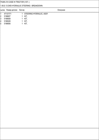 Ссылка Номер детали Кол-во Описание
PUMA 210 CASE IH TRACTOR (1/07- )
1.95.5/ B 2WD HYDRAULIC STEERING - BREAKDOWN
1 47137771 1 STEERING HYDRAULIC, ASSY
2 5196607 1 KIT,
3 5196608 1 KIT,
4 5196528 1 KIT,
5 5196606 1 KIT,
 