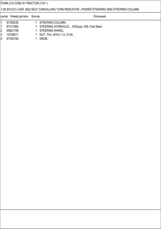 Ссылка Номер детали Кол-во Описание
PUMA 210 CASE IH TRACTOR (1/07- )
1.95.5/01(01) (VAR. 602) SELF CANCELLING TURN INDICATOR - POWER STEERING AND STEERING COLUMN
1 87309230 1 STEERING COLUMN,
1 87317892 1 STEERING HYDRAULIC, , W/Equip. 636, Fast Steer
2 89821708 1 STEERING WHEEL,
3 10726611 1 NUT, Thin, M18 x 1.5, Cl 04,
4 87302160 1 KNOB,
 