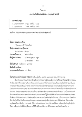 2
ใบงาน
การจัดทาข้อเสนอโครงงานคอมพิวเตอร์
สมาชิกในกลุ่ม
1. นางสาวธนัญชนก อารูณ เลขที่ 2 ม.6/2
2. นางสาวมลิสา ต๊ะมัง เลขที่ 10 ม.6/2
คาชี้แจง ให้ผู้เรียนแต่ละกลุ่มเขียนข้อเสนอโครงงานตามหัวข้อต่อไปนี้
ชื่อโครงงาน (ภาษาไทย)
“อโรมาเธอราปี”บาบัดเครียด
ชื่อโครงงาน (ภาษาอังกฤษ)
Aromaterapy For Life
ประเภทโครงงาน โครงงานศึกษา
ชื่อผู้ทาโครงงาน นางสาวธนัญชนก อารูณ
นางสาวมลิสา ต๊ะมัง
ชื่อที่ปรึกษา ครูเขื่อนทอง มูลวรรณ์
ชื่อที่ปรึกษาร่วม -
ระยะเวลาดาเนินงาน 1-2 เดือน
ที่มาและความสาคัญของโครงงาน (อธิบายถึงที่มา แนวคิด และเหตุผล ของการทาโครงงาน)
ปัจจุบันความเครียดเป็นปัญหาใหญ่อีกอย่างหนึ่งของวัยรุ่นไทย เนื่องจากช่วงที่ผ่านมาเป็นช่วงที่มีการจัดสอบ
คัดเลือกเพื่อเข้าศึกษาต่อในระดับมหาวิทยาลัยภายในประเทศ ซึ่งส่งผลให้นักเรียนต้องเตรียมตัวเข้าสู่การแข่งขันโดย
การอ่านหนังสือ และเรียนอย่างหนัก เกิดเป็นความเครียดอย่างหลีกเลี่ยงไม่ได้ หลายคนจึงเริ่มสนใจในกระบวนการ
บาบัดความเครียดหลายๆแบบ เช่น การผ่อนคลายนอกบ้าน การเล่นเกมส์ การเล่นกับสัตว์เลี้ยง การฟังเพลง การออก
กาลังกาย การออกไปท่องเที่ยวสถานท่องเที่ยวเชิงธรรมชาติ ซึ่งล้วนเป็นกระบวนการที่น่าสนใจ แต่เนื่องจากนักเรียน
ต้องเตรียมพร้อมสาหรับการสอบจึงไม่เหมาะกับกิจกรรมเหล่านี้ ผู้ศึกษาจึงได้ค้นคว้าหากิจกรรมบาบัดความเครียดวิธี
อื่น คือการใช้กลิ่นหอมในการบาบัดช่วยเหลือบรรเทาความเครียด จึงเกิดเป็นโครงงาน “อโรมาเธอราปี”บาบัดเครียด
ซึ่งกาลังเป็นที่ตื่นตัวในเรื่องการดูแลรักษาสุขภาพและความงามอีกด้วย โดยเฉพาะการใช้ผลิตภัณฑ์ ซึ่งมาจากพืช
สมุนไพร หรือสารที่สกัดจากธรรมชาติ ที่มีความปลอดภัยมากกว่าการใช้สารเคมีสังเคราะห์ และมีผลข้างเคียงที่เป็น
อันตรายน้อยกว่าหรือไม่มีเลย จึงถูกนามาใช้บาบัดรักษาทั้งร่างกาย จิตใจ และอารมณ์กันอย่างแพร่หลาย
 