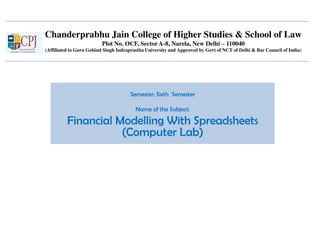 Chanderprabhu Jain College of Higher Studies & School of Law
Plot No. OCF, Sector A-8, Narela, New Delhi – 110040
(Affiliated to Guru Gobind Singh Indraprastha University and Approved by Govt of NCT of Delhi & Bar Council of India)
Semester: Sixth Semester
Name of the Subject:
Financial Modelling With Spreadsheets
(Computer Lab)
 