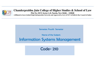 Chanderprabhu Jain College of Higher Studies & School of Law
Plot No. OCF, Sector A-8, Narela, New Delhi – 110040
(Affiliated to Guru Gobind Singh Indraprastha University and Approved by Govt of NCT of Delhi & Bar Council of India)
Semester: Fourth Semester
Name of the Subject:
Information Systems Management
Code- 210
 