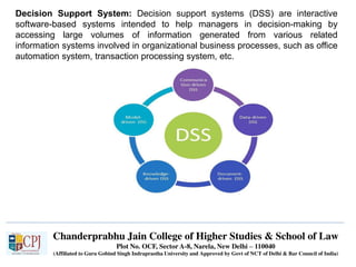 Chanderprabhu Jain College of Higher Studies & School of Law
Plot No. OCF, Sector A-8, Narela, New Delhi – 110040
(Affiliated to Guru Gobind Singh Indraprastha University and Approved by Govt of NCT of Delhi & Bar Council of India)
Decision Support System: Decision support systems (DSS) are interactive
software-based systems intended to help managers in decision-making by
accessing large volumes of information generated from various related
information systems involved in organizational business processes, such as office
automation system, transaction processing system, etc.
 