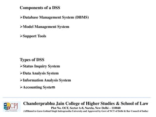 Chanderprabhu Jain College of Higher Studies & School of Law
Plot No. OCF, Sector A-8, Narela, New Delhi – 110040
(Affiliated to Guru Gobind Singh Indraprastha University and Approved by Govt of NCT of Delhi & Bar Council of India)
Components of a DSS
Database Management System (DBMS)
Model Management System
Support Tools
Types of DSS
Status Inquiry System
Data Analysis System
Information Analysis System
Accounting System
 
