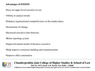 Chanderprabhu Jain College of Higher Studies & School of Law
Plot No. OCF, Sector A-8, Narela, New Delhi – 110040
(Affiliated to Guru Gobind Singh Indraprastha University and Approved by Govt of NCT of Delhi & Bar Council of India)
Advantages of ESS/EIS
•Easy for upper level executive to use
•Ability to analyze trends
•Enhance organizational competitiveness in the market place
•Instruments of change
•Increased executive time horizons.
•Better reporting system
•Improved mental model of business executive
•Help improve consensus building and communication
•Improve office automation
 