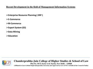 Chanderprabhu Jain College of Higher Studies & School of Law
Plot No. OCF, Sector A-8, Narela, New Delhi – 110040
(Affiliated to Guru Gobind Singh Indraprastha University and Approved by Govt of NCT of Delhi & Bar Council of India)
Recent Development in the field of Management Information Systems
Enterprise Resource Planning ( ERP )
E-Commerce
M-Commerce
Expert System (ES)
Data Mining
Education
 
