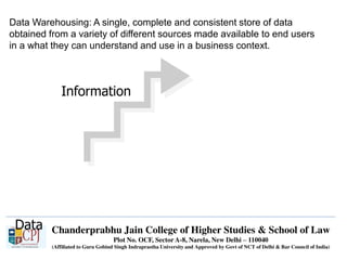 Chanderprabhu Jain College of Higher Studies & School of Law
Plot No. OCF, Sector A-8, Narela, New Delhi – 110040
(Affiliated to Guru Gobind Singh Indraprastha University and Approved by Govt of NCT of Delhi & Bar Council of India)
Data Warehousing: A single, complete and consistent store of data
obtained from a variety of different sources made available to end users
in a what they can understand and use in a business context.
Data
Information
 