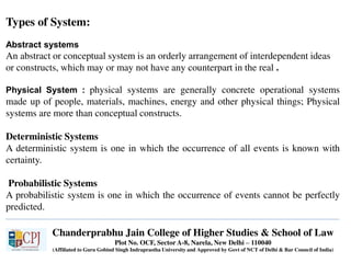 Chanderprabhu Jain College of Higher Studies & School of Law
Plot No. OCF, Sector A-8, Narela, New Delhi – 110040
(Affiliated to Guru Gobind Singh Indraprastha University and Approved by Govt of NCT of Delhi & Bar Council of India)
Types of System:
Abstract systems
An abstract or conceptual system is an orderly arrangement of interdependent ideas
or constructs, which may or may not have any counterpart in the real .
Physical System : physical systems are generally concrete operational systems
made up of people, materials, machines, energy and other physical things; Physical
systems are more than conceptual constructs.
Deterministic Systems
A deterministic system is one in which the occurrence of all events is known with
certainty.
Probabilistic Systems
A probabilistic system is one in which the occurrence of events cannot be perfectly
predicted.
 