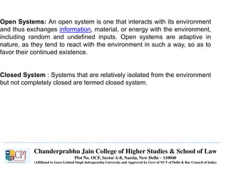 Chanderprabhu Jain College of Higher Studies & School of Law
Plot No. OCF, Sector A-8, Narela, New Delhi – 110040
(Affiliated to Guru Gobind Singh Indraprastha University and Approved by Govt of NCT of Delhi & Bar Council of India)
Open Systems: An open system is one that interacts with its environment
and thus exchanges information, material, or energy with the environment,
including random and undefined inputs. Open systems are adaptive in
nature, as they tend to react with the environment in such a way, so as to
favor their continued existence.
Closed System : Systems that are relatively isolated from the environment
but not completely closed are termed closed system.
 