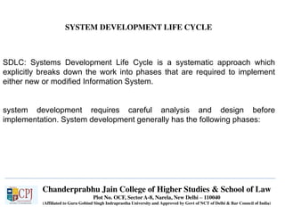 Chanderprabhu Jain College of Higher Studies & School of Law
Plot No. OCF, Sector A-8, Narela, New Delhi – 110040
(Affiliated to Guru Gobind Singh Indraprastha University and Approved by Govt of NCT of Delhi & Bar Council of India)
SYSTEM DEVELOPMENT LIFE CYCLE
SDLC: Systems Development Life Cycle is a systematic approach which
explicitly breaks down the work into phases that are required to implement
either new or modified Information System.
system development requires careful analysis and design before
implementation. System development generally has the following phases:
 