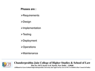 Chanderprabhu Jain College of Higher Studies & School of Law
Plot No. OCF, Sector A-8, Narela, New Delhi – 110040
(Affiliated to Guru Gobind Singh Indraprastha University and Approved by Govt of NCT of Delhi & Bar Council of India)
Phases are :
Requirements
Design
Implementation
Testing
Deployment
Operations
Maintenance
 