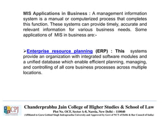 Chanderprabhu Jain College of Higher Studies & School of Law
Plot No. OCF, Sector A-8, Narela, New Delhi – 110040
(Affiliated to Guru Gobind Singh Indraprastha University and Approved by Govt of NCT of Delhi & Bar Council of India)
MIS Applications in Business : A management information
system is a manual or computerized process that completes
this function. These systems can provide timely, accurate and
relevant information for various business needs. Some
applications of MIS in business are:-
Enterprise resource planning (ERP) : This systems
provide an organization with integrated software modules and
a unified database which enable efficient planning, managing,
and controlling of all core business processes across multiple
locations.
 