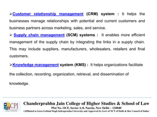 Chanderprabhu Jain College of Higher Studies & School of Law
Plot No. OCF, Sector A-8, Narela, New Delhi – 110040
(Affiliated to Guru Gobind Singh Indraprastha University and Approved by Govt of NCT of Delhi & Bar Council of India)
Customer relationship management (CRM) system : It helps the
businesses manage relationships with potential and current customers and
business partners across marketing, sales, and service.
 Supply chain management (SCM) systems : It enables more efficient
management of the supply chain by integrating the links in a supply chain.
This may include suppliers, manufacturers, wholesalers, retailers and final
customers.
Knowledge management system (KMS) : It helps organizations facilitate
the collection, recording, organization, retrieval, and dissemination of
knowledge.
 