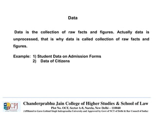 Chanderprabhu Jain College of Higher Studies & School of Law
Plot No. OCF, Sector A-8, Narela, New Delhi – 110040
(Affiliated to Guru Gobind Singh Indraprastha University and Approved by Govt of NCT of Delhi & Bar Council of India)
Data
Data is the collection of raw facts and figures. Actually data is
unprocessed, that is why data is called collection of raw facts and
figures.
Example: 1) Student Data on Admission Forms
2) Data of Citizens
 