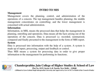 Chanderprabhu Jain College of Higher Studies & School of Law
Plot No. OCF, Sector A-8, Narela, New Delhi – 110040
(Affiliated to Guru Gobind Singh Indraprastha University and Approved by Govt of NCT of Delhi & Bar Council of India)
INTRO TO MIS
Management
Management covers the planning, control, and administration of the
operations of a concern. The top management handles planning; the middle
management concentrates on controlling; and the lower management is
concerned with actual administration.
Information
Information, in MIS, means the processed data that helps the management in
planning, ontrolling and operations. Data means all the facts arising out of the
operations of the concern. Data is processed i.e. recorded, summarized,
compared and finally presented to the management in the form of MIS report.
System
Data is processed into information with the help of a system. A system is
made up of inputs, processing, output and feedback or control.
Thus MIS means a system for processing data in order to give proper
information to the management for performing its functions.
.
 
