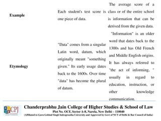 Chanderprabhu Jain College of Higher Studies & School of Law
Plot No. OCF, Sector A-8, Narela, New Delhi – 110040
(Affiliated to Guru Gobind Singh Indraprastha University and Approved by Govt of NCT of Delhi & Bar Council of India)
Example
Each student's test score is
one piece of data.
The average score of a
class or of the entire school
is information that can be
derived from the given data.
Etymology
"Data" comes from a singular
Latin word, datum, which
originally meant "something
given." Its early usage dates
back to the 1600s. Over time
"data" has become the plural
of datum.
"Information" is an older
word that dates back to the
1300s and has Old French
and Middle English origins.
It has always referred to
"the act of informing, "
usually in regard to
education, instruction, or
other knowledge
communication.
 