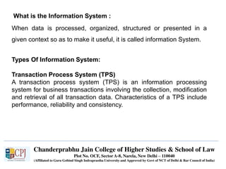 Chanderprabhu Jain College of Higher Studies & School of Law
Plot No. OCF, Sector A-8, Narela, New Delhi – 110040
(Affiliated to Guru Gobind Singh Indraprastha University and Approved by Govt of NCT of Delhi & Bar Council of India)
What is the Information System :
When data is processed, organized, structured or presented in a
given context so as to make it useful, it is called information System.
Types Of Information System:
Transaction Process System (TPS)
A transaction process system (TPS) is an information processing
system for business transactions involving the collection, modification
and retrieval of all transaction data. Characteristics of a TPS include
performance, reliability and consistency.
 